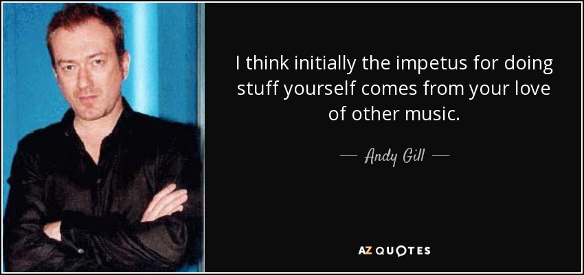 I think initially the impetus for doing stuff yourself comes from your love of other music. - Andy Gill