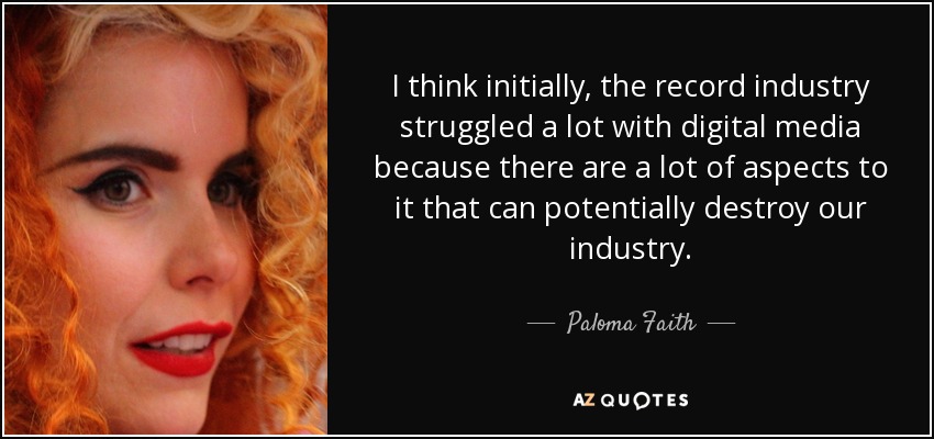 I think initially, the record industry struggled a lot with digital media because there are a lot of aspects to it that can potentially destroy our industry. - Paloma Faith