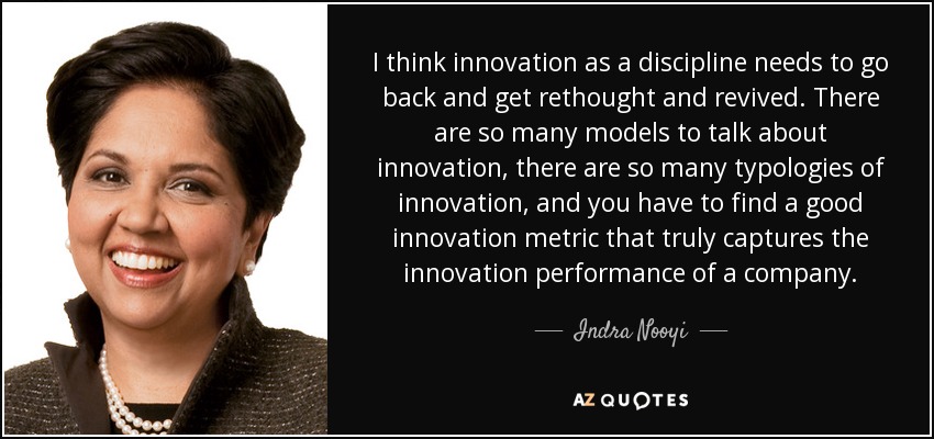 I think innovation as a discipline needs to go back and get rethought and revived. There are so many models to talk about innovation, there are so many typologies of innovation, and you have to find a good innovation metric that truly captures the innovation performance of a company. - Indra Nooyi