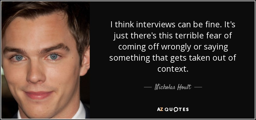 I think interviews can be fine. It's just there's this terrible fear of coming off wrongly or saying something that gets taken out of context. - Nicholas Hoult