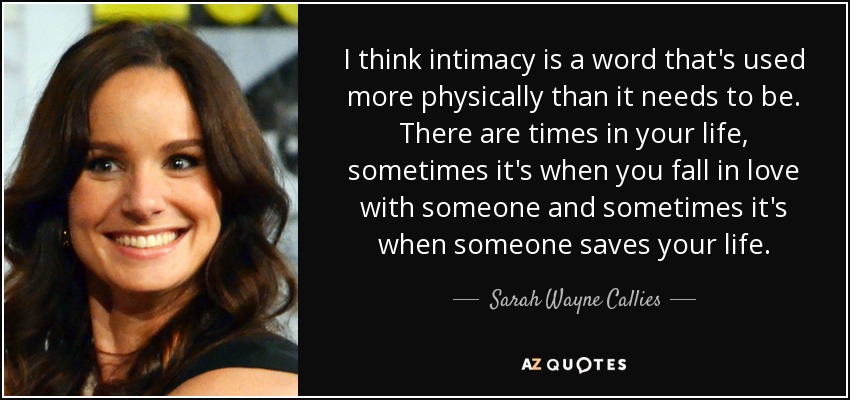 I think intimacy is a word that's used more physically than it needs to be. There are times in your life, sometimes it's when you fall in love with someone and sometimes it's when someone saves your life. - Sarah Wayne Callies