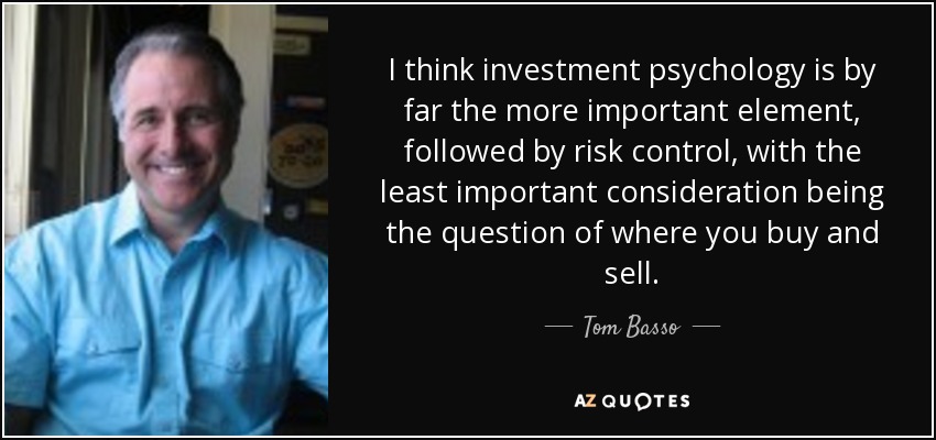 I think investment psychology is by far the more important element, followed by risk control, with the least important consideration being the question of where you buy and sell. - Tom Basso