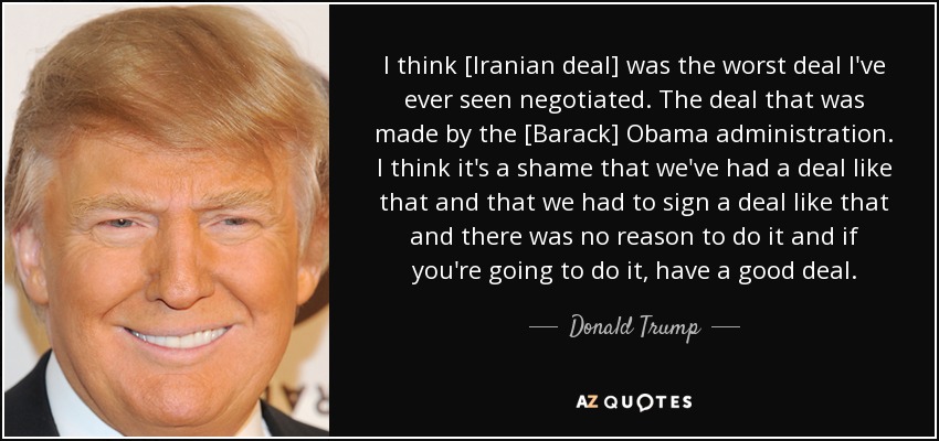 I think [Iranian deal] was the worst deal I've ever seen negotiated. The deal that was made by the [Barack] Obama administration. I think it's a shame that we've had a deal like that and that we had to sign a deal like that and there was no reason to do it and if you're going to do it, have a good deal. - Donald Trump