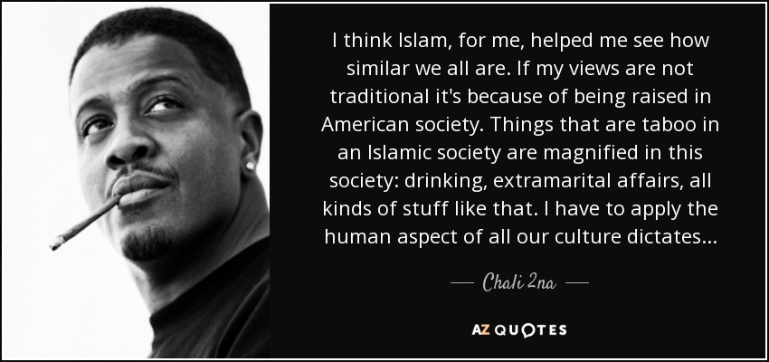 I think Islam, for me, helped me see how similar we all are. If my views are not traditional it's because of being raised in American society. Things that are taboo in an Islamic society are magnified in this society: drinking, extramarital affairs, all kinds of stuff like that. I have to apply the human aspect of all our culture dictates . . . - Chali 2na