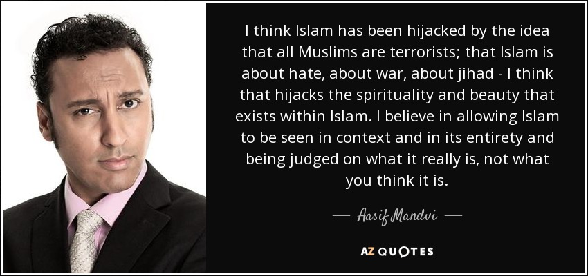 I think Islam has been hijacked by the idea that all Muslims are terrorists; that Islam is about hate, about war, about jihad - I think that hijacks the spirituality and beauty that exists within Islam. I believe in allowing Islam to be seen in context and in its entirety and being judged on what it really is, not what you think it is. - Aasif Mandvi