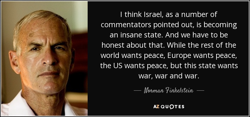 I think Israel, as a number of commentators pointed out, is becoming an insane state. And we have to be honest about that. While the rest of the world wants peace, Europe wants peace, the US wants peace, but this state wants war, war and war. - Norman Finkelstein