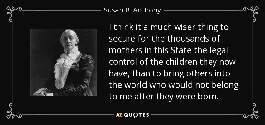 I think it a much wiser thing to secure for the thousands of mothers in this State the legal control of the children they now have, than to bring others into the world who would not belong to me after they were born. - Susan B. Anthony