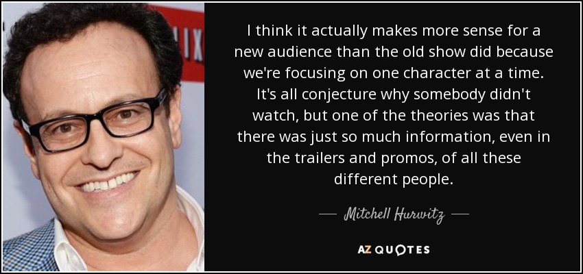 I think it actually makes more sense for a new audience than the old show did because we're focusing on one character at a time. It's all conjecture why somebody didn't watch, but one of the theories was that there was just so much information, even in the trailers and promos, of all these different people. - Mitchell Hurwitz