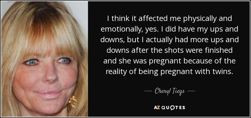 I think it affected me physically and emotionally, yes. I did have my ups and downs, but I actually had more ups and downs after the shots were finished and she was pregnant because of the reality of being pregnant with twins. - Cheryl Tiegs