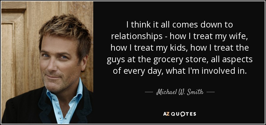 I think it all comes down to relationships - how I treat my wife, how I treat my kids, how I treat the guys at the grocery store, all aspects of every day, what I'm involved in. - Michael W. Smith