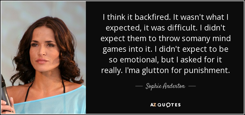 I think it backfired. It wasn't what I expected, it was difficult. I didn't expect them to throw somany mind games into it. I didn't expect to be so emotional, but I asked for it really. I'ma glutton for punishment. - Sophie Anderton
