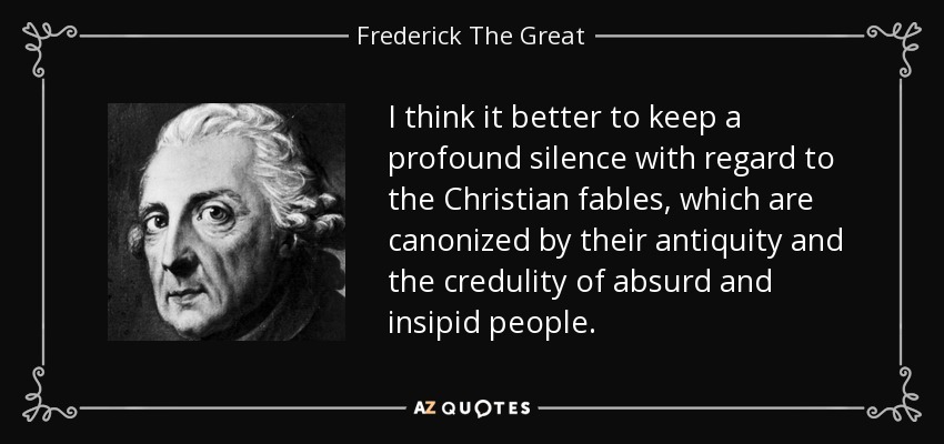 I think it better to keep a profound silence with regard to the Christian fables, which are canonized by their antiquity and the credulity of absurd and insipid people. - Frederick The Great