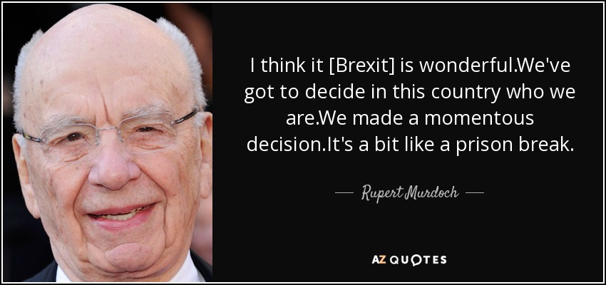 I think it [Brexit] is wonderful.We've got to decide in this country who we are.We made a momentous decision.It's a bit like a prison break. - Rupert Murdoch