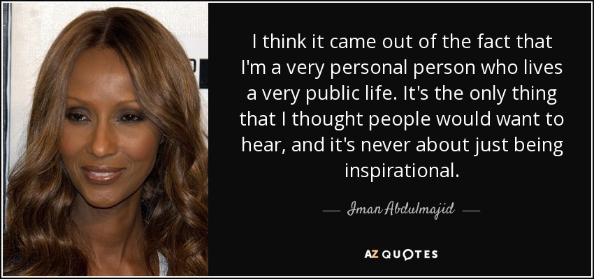 I think it came out of the fact that I'm a very personal person who lives a very public life. It's the only thing that I thought people would want to hear, and it's never about just being inspirational. - Iman Abdulmajid