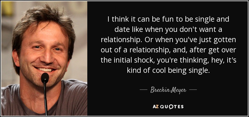 I think it can be fun to be single and date like when you don't want a relationship. Or when you've just gotten out of a relationship, and, after get over the initial shock, you're thinking, hey, it's kind of cool being single. - Breckin Meyer