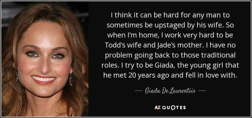 I think it can be hard for any man to sometimes be upstaged by his wife. So when I'm home, I work very hard to be Todd's wife and Jade's mother. I have no problem going back to those traditional roles. I try to be Giada, the young girl that he met 20 years ago and fell in love with. - Giada De Laurentiis