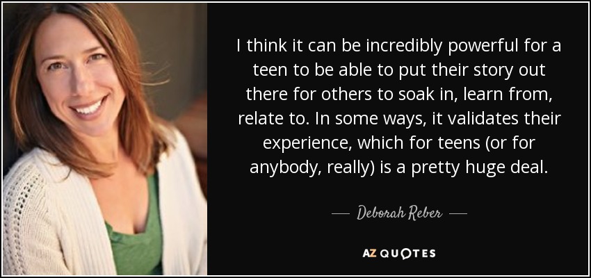 I think it can be incredibly powerful for a teen to be able to put their story out there for others to soak in, learn from, relate to. In some ways, it validates their experience, which for teens (or for anybody, really) is a pretty huge deal. - Deborah Reber