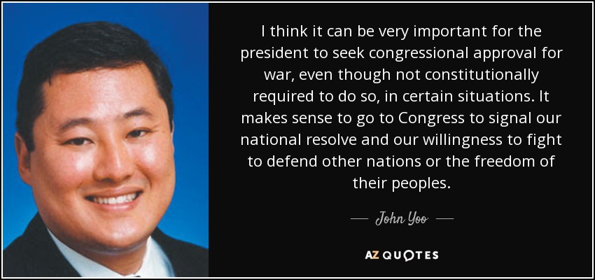 I think it can be very important for the president to seek congressional approval for war , even though not constitutionally required to do so, in certain situations. It makes sense to go to Congress to signal our national resolve and our willingness to fight to defend other nations or the freedom of their peoples. - John Yoo