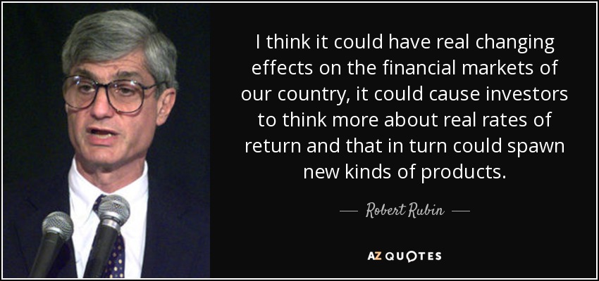 I think it could have real changing effects on the financial markets of our country, it could cause investors to think more about real rates of return and that in turn could spawn new kinds of products. - Robert Rubin