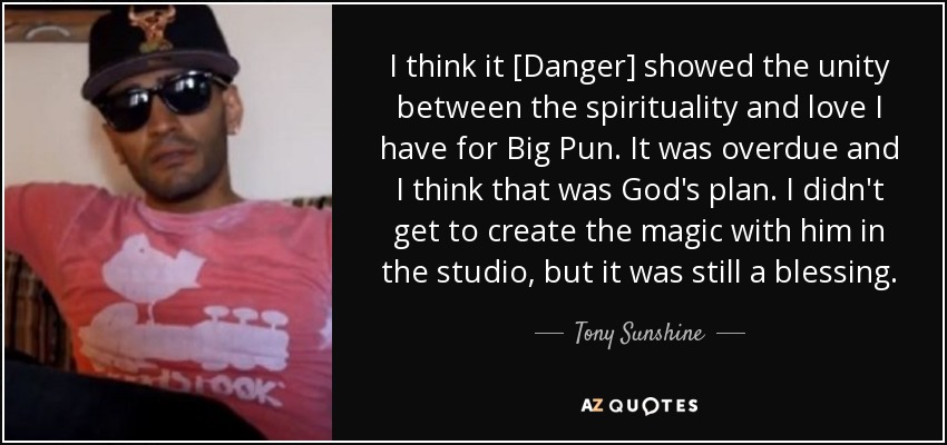 I think it [Danger] showed the unity between the spirituality and love I have for Big Pun. It was overdue and I think that was God's plan. I didn't get to create the magic with him in the studio, but it was still a blessing. - Tony Sunshine