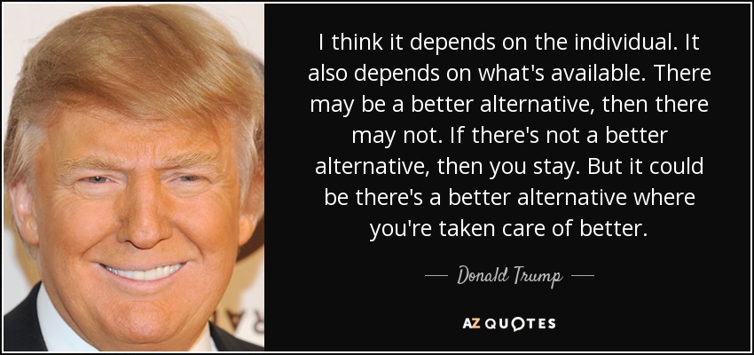 I think it depends on the individual. It also depends on what's available. There may be a better alternative, then there may not. If there's not a better alternative, then you stay. But it could be there's a better alternative where you're taken care of better. - Donald Trump