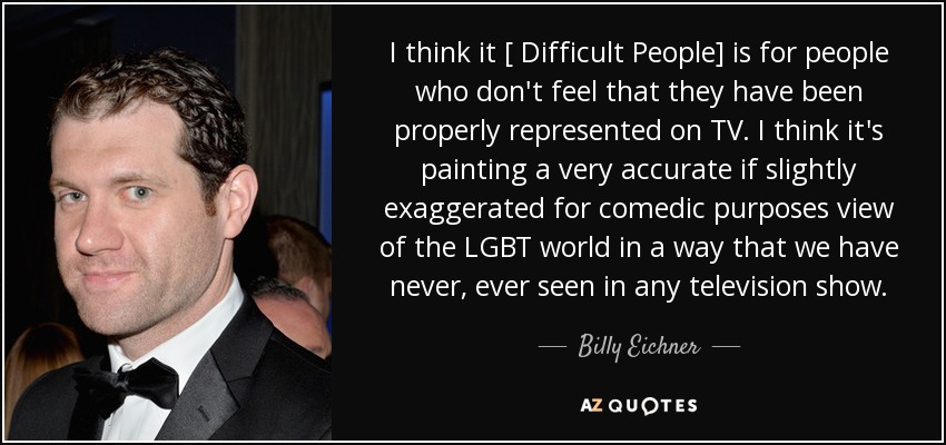 I think it [ Difficult People] is for people who don't feel that they have been properly represented on TV. I think it's painting a very accurate if slightly exaggerated for comedic purposes view of the LGBT world in a way that we have never, ever seen in any television show. - Billy Eichner