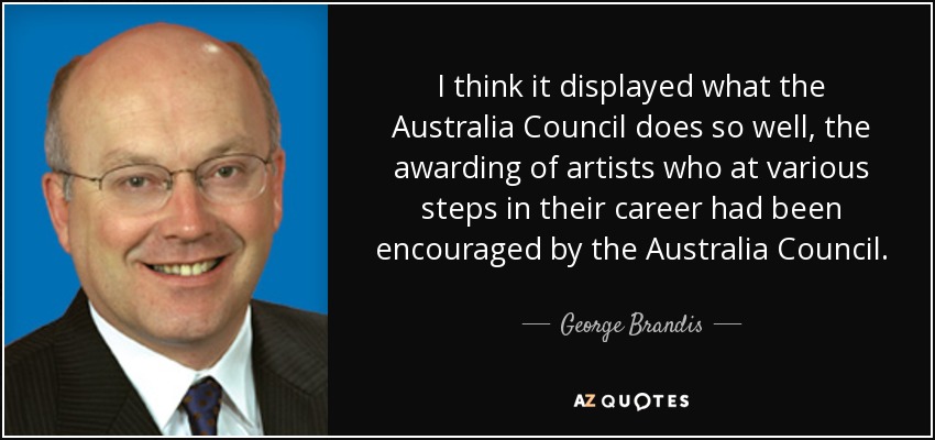 I think it displayed what the Australia Council does so well, the awarding of artists who at various steps in their career had been encouraged by the Australia Council. - George Brandis
