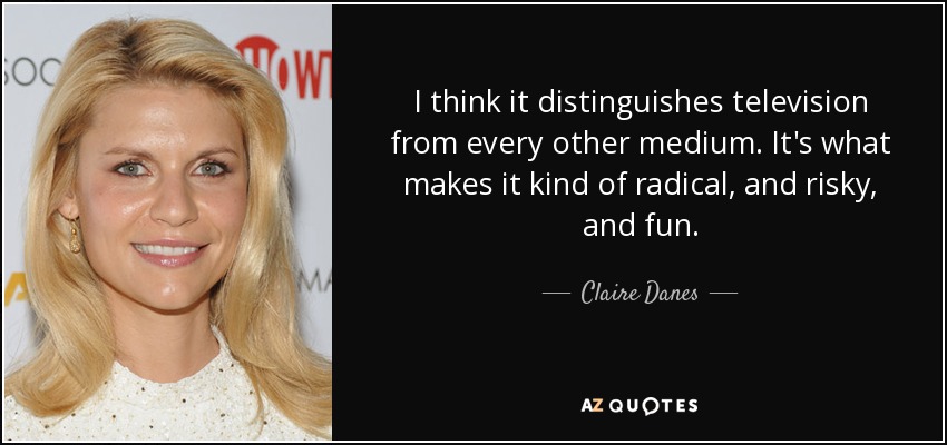 I think it distinguishes television from every other medium. It's what makes it kind of radical, and risky, and fun. - Claire Danes