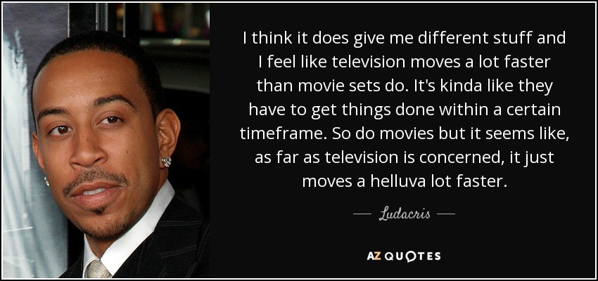 I think it does give me different stuff and I feel like television moves a lot faster than movie sets do. It's kinda like they have to get things done within a certain timeframe. So do movies but it seems like, as far as television is concerned, it just moves a helluva lot faster. - Ludacris