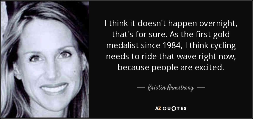 I think it doesn't happen overnight, that's for sure. As the first gold medalist since 1984, I think cycling needs to ride that wave right now, because people are excited. - Kristin Armstrong