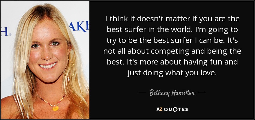 I think it doesn't matter if you are the best surfer in the world. I'm going to try to be the best surfer I can be. It's not all about competing and being the best. It's more about having fun and just doing what you love. - Bethany Hamilton