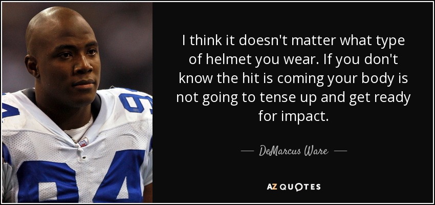 I think it doesn't matter what type of helmet you wear. If you don't know the hit is coming your body is not going to tense up and get ready for impact. - DeMarcus Ware