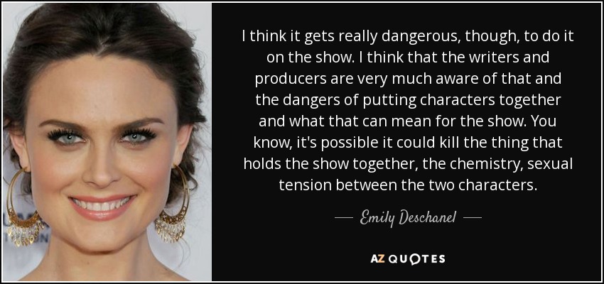 I think it gets really dangerous, though, to do it on the show. I think that the writers and producers are very much aware of that and the dangers of putting characters together and what that can mean for the show. You know, it's possible it could kill the thing that holds the show together, the chemistry, sexual tension between the two characters. - Emily Deschanel