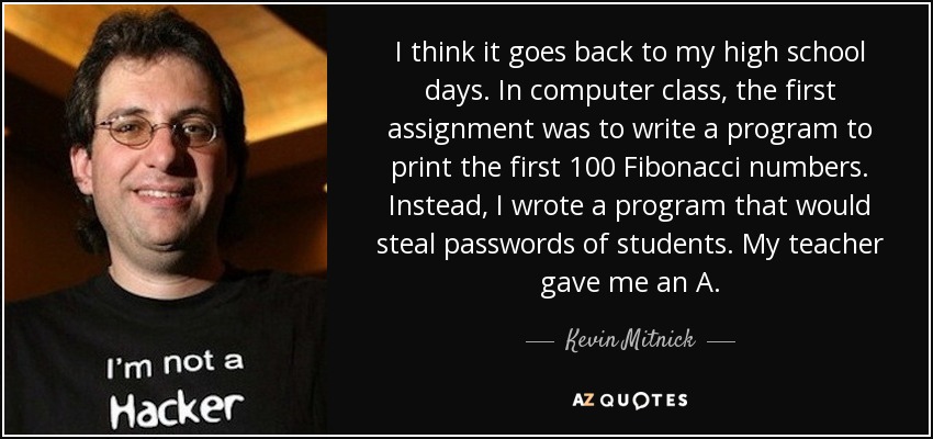 I think it goes back to my high school days. In computer class, the first assignment was to write a program to print the first 100 Fibonacci numbers. Instead, I wrote a program that would steal passwords of students. My teacher gave me an A. - Kevin Mitnick
