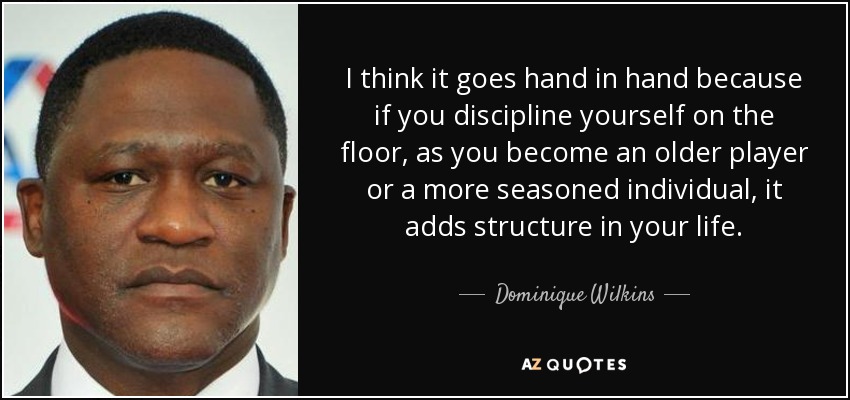 I think it goes hand in hand because if you discipline yourself on the floor, as you become an older player or a more seasoned individual, it adds structure in your life. - Dominique Wilkins
