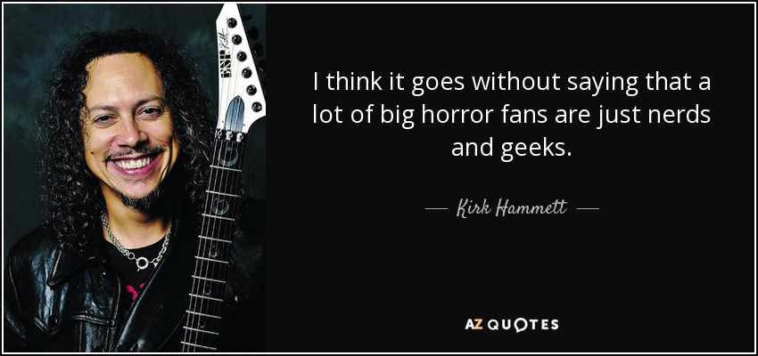 I think it goes without saying that a lot of big horror fans are just nerds and geeks. - Kirk Hammett