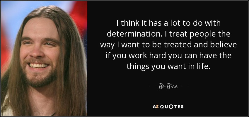 I think it has a lot to do with determination. I treat people the way I want to be treated and believe if you work hard you can have the things you want in life. - Bo Bice