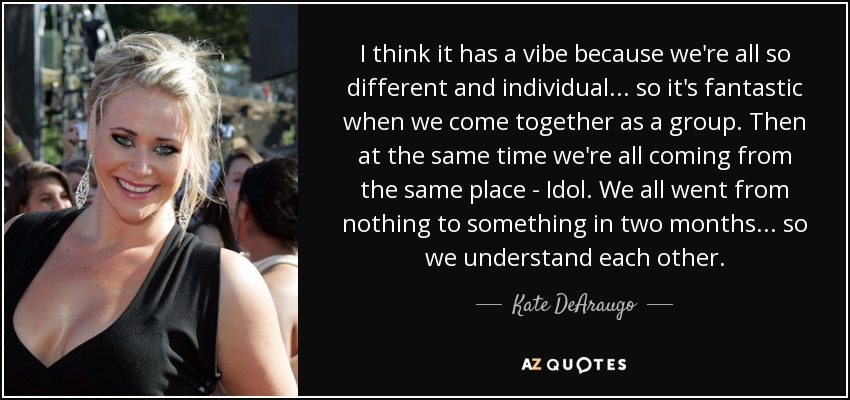 I think it has a vibe because we're all so different and individual... so it's fantastic when we come together as a group. Then at the same time we're all coming from the same place - Idol. We all went from nothing to something in two months... so we understand each other. - Kate DeAraugo