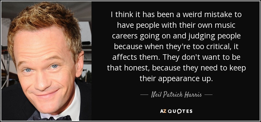 I think it has been a weird mistake to have people with their own music careers going on and judging people because when they're too critical, it affects them. They don't want to be that honest, because they need to keep their appearance up. - Neil Patrick Harris