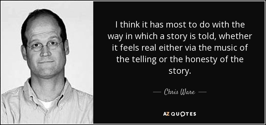 I think it has most to do with the way in which a story is told, whether it feels real either via the music of the telling or the honesty of the story. - Chris Ware
