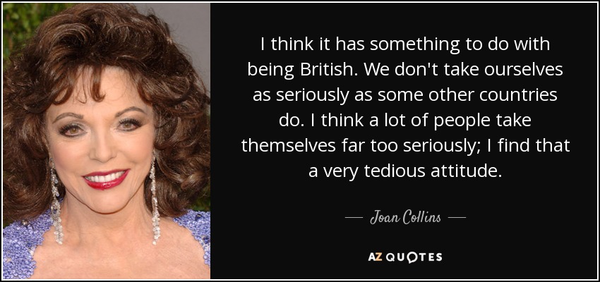 I think it has something to do with being British. We don't take ourselves as seriously as some other countries do. I think a lot of people take themselves far too seriously; I find that a very tedious attitude. - Joan Collins