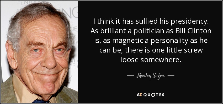I think it has sullied his presidency. As brilliant a politician as Bill Clinton is, as magnetic a personality as he can be, there is one little screw loose somewhere. - Morley Safer