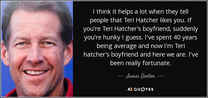 I think it helps a lot when they tell people that Teri Hatcher likes you. If you're Teri Hatcher's boyfriend, suddenly you're hunky I guess. I've spent 40 years being average and now I'm Teri hatcher's boyfriend and here we are. I've been really fortunate. - James Denton