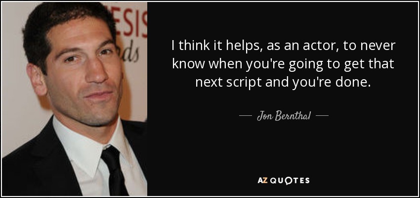 I think it helps, as an actor, to never know when you're going to get that next script and you're done. - Jon Bernthal