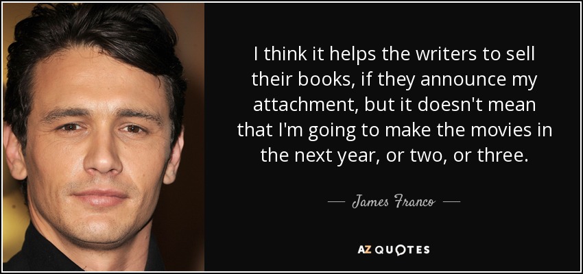 I think it helps the writers to sell their books, if they announce my attachment, but it doesn't mean that I'm going to make the movies in the next year, or two, or three. - James Franco