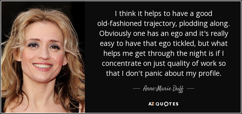 I think it helps to have a good old-fashioned trajectory, plodding along. Obviously one has an ego and it's really easy to have that ego tickled, but what helps me get through the night is if I concentrate on just quality of work so that I don't panic about my profile. - Anne-Marie Duff