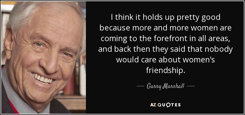 I think it holds up pretty good because more and more women are coming to the forefront in all areas, and back then they said that nobody would care about women's friendship. - Garry Marshall