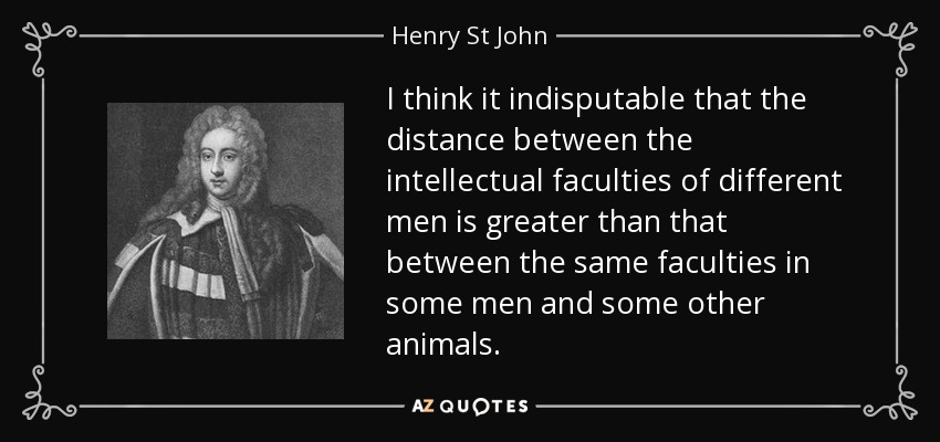 I think it indisputable that the distance between the intellectual faculties of different men is greater than that between the same faculties in some men and some other animals. - Henry St John, 1st Viscount Bolingbroke