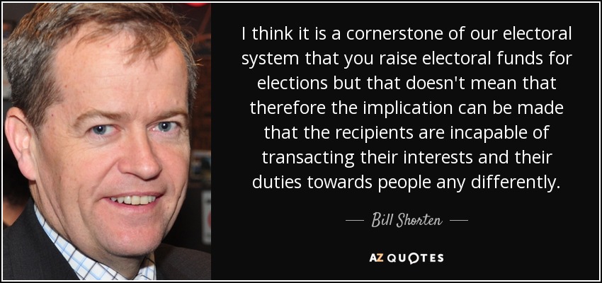 I think it is a cornerstone of our electoral system that you raise electoral funds for elections but that doesn't mean that therefore the implication can be made that the recipients are incapable of transacting their interests and their duties towards people any differently. - Bill Shorten