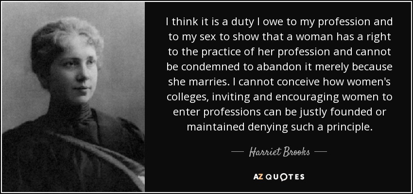 I think it is a duty I owe to my profession and to my sex to show that a woman has a right to the practice of her profession and cannot be condemned to abandon it merely because she marries. I cannot conceive how women's colleges, inviting and encouraging women to enter professions can be justly founded or maintained denying such a principle. - Harriet Brooks